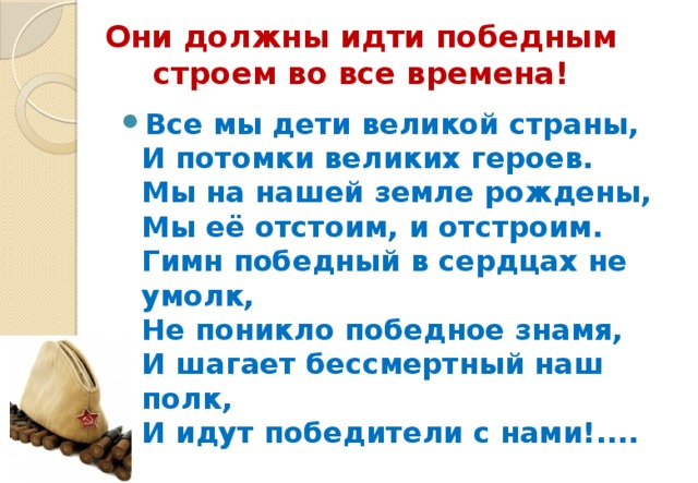 Они должны идти победным строем во все времена! Все мы дети великой страны,  И потомки великих героев.  Мы на нашей земле рождены,  Мы её отстоим, и отстроим.  Гимн победный в сердцах не умолк,  Не поникло победное знамя,  И шагает бессмертный наш полк,  И идут победители с нами!.... 