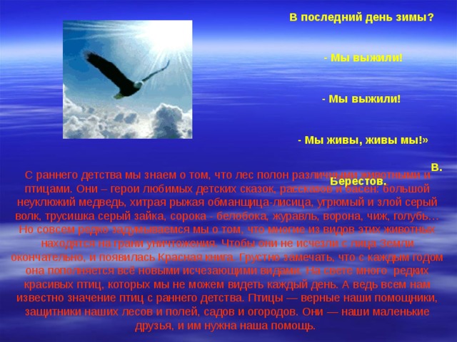 «О чем поют воробушки  В последний день зимы?   - Мы выжили!  - Мы выжили!   - Мы живы, живы мы!»  В. Берестов.   С раннего детства мы знаем о том, что лес полон различными животными и птицами. Они – герои любимых детских сказок, рассказов и басен: большой неуклюжий медведь, хитрая рыжая обманщица-лисица, угрюмый и злой серый волк, трусишка серый зайка, сорока - белобока, журавль, ворона, чиж, голубь… Но совсем редко задумываемся мы о том, что многие из видов этих животных находятся на грани уничтожения. Чтобы они не исчезли с лица Земли окончательно, и появилась Красная книга. Грустно замечать, что с каждым годом она пополняется всё новыми исчезающими видами. На свете много редких красивых птиц, которых мы не можем видеть каждый день. А ведь всем нам известно значение птиц с раннего детства. Птицы — верные наши помощники, защитники наших лесов и полей, садов и огородов. Они — наши маленькие друзья, и им нужна наша помощь. 