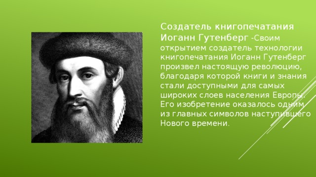 Создатель книгопечатания Иоганн Гутенберг -Своим открытием создатель технологии книгопечатания Иоганн Гутенберг произвел настоящую революцию, благодаря которой книги и знания стали доступными для самых широких слоев населения Европы. Его изобретение оказалось одним из главных символов наступившего Нового времени . 