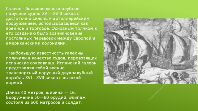 Галеон - большое многопалубное парусное судно XVI—XVIII веков с достаточно сильным артиллерийским вооружением, использовавшееся как военное и торговое. Основным толчком к его созданию было возникновение постоянных перевозок между Европой и американскими колониями.  Наибольшую известность галеоны получили в качестве судов, перевозящих испанские сокровища. Испанский галеон представлял собой военно-транспортный парусный двухпалубный корабль XVI—XVII веков с высокой кормой. Длина 40 метров, ширина — 16. Вооружение 50—80 орудий. Экипаж состоял из 600 матросов и солдат. 
