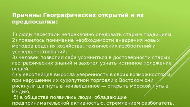 Причины Географических открытий и их предпосылки: 1) люди перестали непреклонно следовать старым традициям; 2) появилось понимание необходимости внедрения новых методов ведения хозяйства, технических изобретений и усовершенствований; 3) человек позволил себе усомниться в достоверности старых географических знаний и захотел узнать истинное положение вещей; 4) у европейцев выросла уверенность в своих возможностях и при нарушении их сухопутной торговли с Востоком они рискнули шагнуть в неизведанное — открыть морской путь в Индию;  5) в обществе появились люди, обладающие предпринимательской активностью, стремлением разбогатеть, способные пойти на риск. 