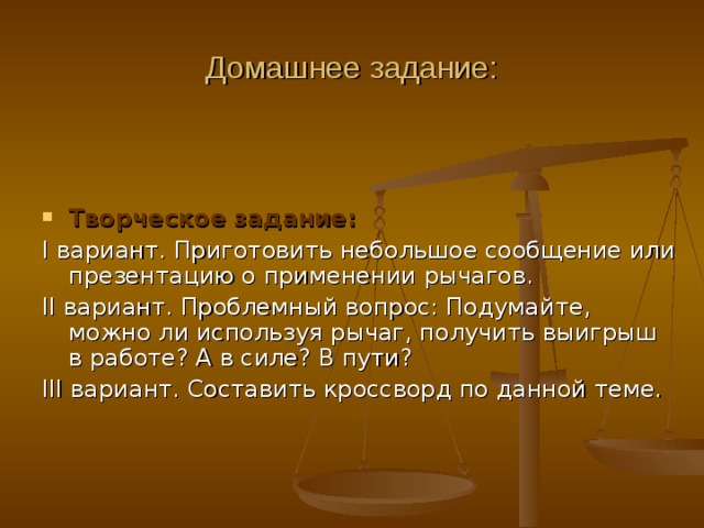 Домашнее задание: Творческое задание: I вариант. Приготовить небольшое сообщение или презентацию о применении рычагов. II вариант. Проблемный вопрос: Подумайте, можно ли используя рычаг, получить выигрыш в работе? А в силе? В пути? III вариант. Составить кроссворд по данной теме. 