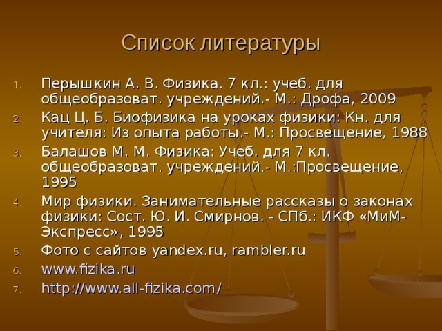 Список литературы Перышкин А. В. Физика. 7 кл.: учеб. для общеобразоват. учреждений.- М.: Дрофа, 2009 Кац Ц. Б. Биофизика на уроках физики: Кн. для учителя: Из опыта работы.- М.: Просвещение, 1988 Балашов М. М. Физика: Учеб. для 7 кл. общеобразоват. учреждений.- М.:Просвещение, 1995 Мир физики. Занимательные рассказы о законах физики: Сост. Ю. И. Смирнов. - СПб.: ИКФ «МиМ-Экспресс», 1995 Фото с сайтов yandex.ru, rambler.ru www.fizika.ru http :// www.all-fizika.com / 
