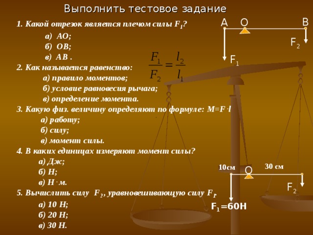 Выполнить тестовое задание В O А 1. Какой отрезок является плечом силы F 1 ?  а) АО;  б) ОВ;  в) АВ . 2. Как называется равенство:  а) правило моментов;  б) условие равновесия рычага;  в) определение момента. 3. Какую физ. величину определяют по формуле: M=F . l  а) работу;  б) силу;  в) момент силы. 4. В каких единицах измеряют момент силы?  а) Дж;  б) Н;  в) Н . м. 5. Вычислить силу F 2 , уравновешивающую силу F 1 .  а) 10 Н;  б) 20 Н;  в) 30 Н. F 2 F 1 30 см 10 см O F 2 F 1 =60H 