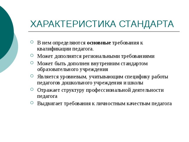 В нем определяются основные требования к квалификации педагога. Может дополнятся региональными требованиями Может быть дополнен внутренним стандартом образовательного учреждения Является уровневым, учитывающим специфику работы педагогов дошкольного учреждения и школы Отражает структуру профессиональной деятельности педагога Выдвигает требования к личностным качествам педагога 