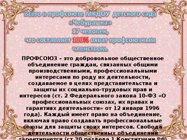 ПРОФСОЮЗ – это добровольное общественное объединение граждан, связанных общими производственными, профессиональными интересами по роду их деятельности, создаваемое в целях представительства и защиты их социально-трудовых прав и интересов (ст. 2 Федерального закона 10-ФЗ «О профессиональных союзах, их правах и гарантиях деятельности» от 12 января 1996 года). Каждый имеет право на объединение, включая право создавать профессиональные союзы для защиты своих интересов. Свобода деятельности общественных объединений гарантируется (ст.30 раздела 1 Конституции  РФ) 