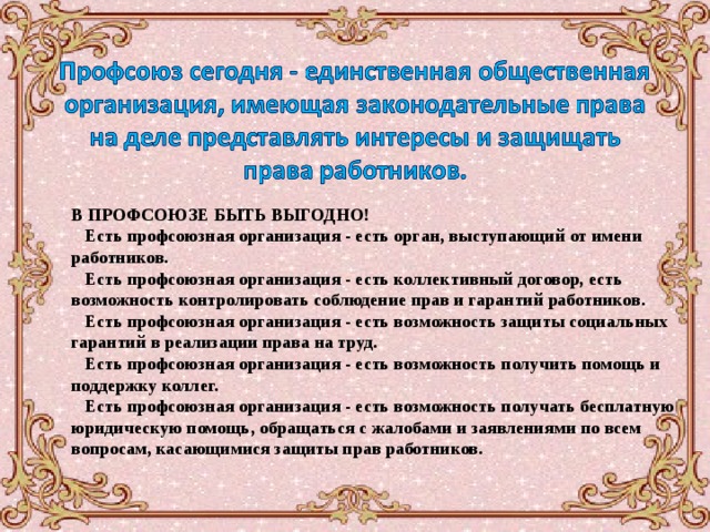 В ПРОФСОЮЗЕ БЫТЬ ВЫГОДНО!     Есть профсоюзная организация - есть орган, выступающий от имени работников.   Есть профсоюзная организация - есть коллективный договор, есть возможность контролировать соблюдение прав и гарантий работников.   Есть профсоюзная организация - есть возможность защиты социальных гарантий в реализации права на труд.    Есть профсоюзная организация - есть возможность получить помощь и поддержку коллег.    Есть профсоюзная организация - есть возможность получать бесплатную юридическую помощь, обращаться с жалобами и заявлениями по всем вопросам, касающимися защиты прав работников.   