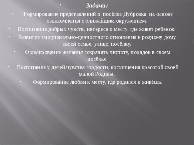 Задачи: Формирование представлений о посёлке Дубровка на основе ознакомления с ближайшим окружением. Воспитание добрых чувств, интереса к месту, где живет ребенок. Развитие эмоционально-ценностного отношения к родному дому, своей семье, улице, посёлку. Формирование желания сохранять чистоту, порядок в своем посёлке. Воспитание у детей чувства гордости, восхищения красотой своей малой Родины. Формирование любви к месту, где родился и живёшь.  