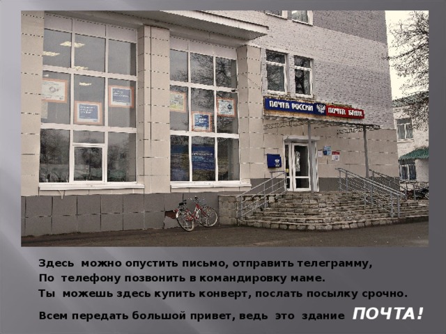 Здесь можно опустить письмо, отправить телеграмму, По телефону позвонить в командировку маме. Ты можешь здесь купить конверт, послать посылку срочно. Всем передать большой привет, ведь это здание ПОЧТА!  