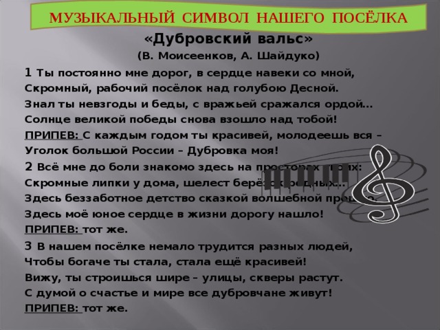  «Дубровский вальс» (В. Моисеенков, А. Шайдуко) 1 Ты постоянно мне дорог, в сердце навеки со мной, Скромный, рабочий посёлок над голубою Десной. Знал ты невзгоды и беды, с вражьей сражался ордой… Солнце великой победы снова взошло над тобой! ПРИПЕВ: С каждым годом ты красивей, молодеешь вся – Уголок большой России – Дубровка моя! 2 Всё мне до боли знакомо здесь на просторах твоих: Скромные липки у дома, шелест берёзок родных… Здесь беззаботное детство сказкой волшебной прошло, Здесь моё юное сердце в жизни дорогу нашло! ПРИПЕВ: тот же. 3 В нашем посёлке немало трудится разных людей, Чтобы богаче ты стала, стала ещё красивей! Вижу, ты строишься шире – улицы, скверы растут. С думой о счастье и мире все дубровчане живут! ПРИПЕВ: тот же. МУЗЫКАЛЬНЫЙ СИМВОЛ НАШЕГО ПОСЁЛКА 