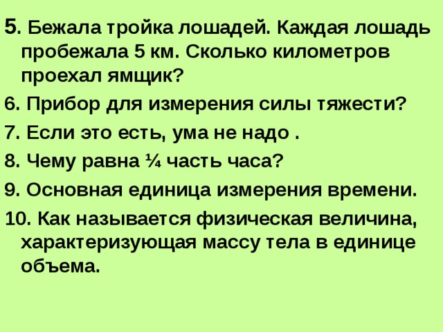 5 . Бежала тройка лошадей. Каждая лошадь пробежала 5 км. Сколько километров проехал ямщик? 6. Прибор для измерения силы тяжести? 7. Если это есть, ума не надо . 8. Чему равна ¼ часть часа? 9. Основная единица измерения времени. 10. Как называется физическая величина, характеризующая массу тела в единице объема. 