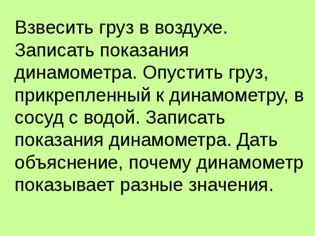 Взвесить груз в воздухе. Записать показания динамометра. Опустить груз, прикрепленный к динамометру, в сосуд с водой. Записать показания динамометра. Дать объяснение, почему динамометр показывает разные значения. 