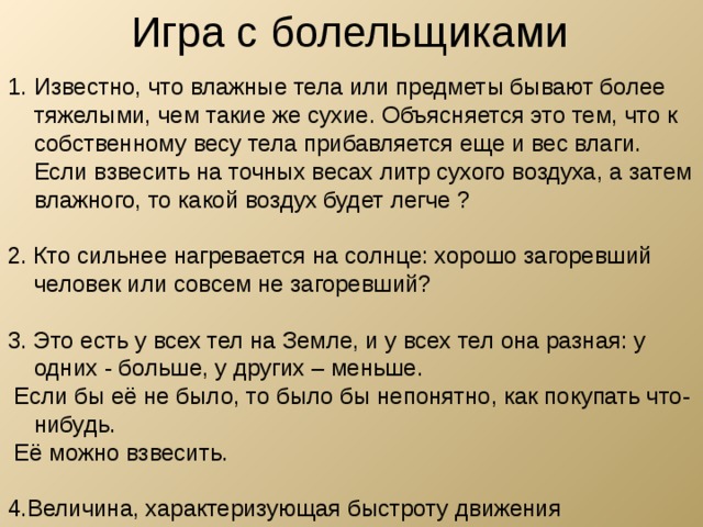 Игра с болельщиками Известно, что влажные тела или предметы бывают более тяжелыми, чем такие же сухие. Объясняется это тем, что к собственному весу тела прибавляется еще и вес влаги. Если взвесить на точных весах литр сухого воздуха, а затем влажного, то какой воздух будет легче ?  2. Кто сильнее нагревается на солнце: xopoшo загоревший человек или совсем не загоревший? 3. Это есть у всех тел на Земле, и у всех тел она разная: у одних - больше, у других – меньше.  Если бы её не было, то было бы непонятно, как покупать что-нибудь.  Её можно взвесить. 4.Величина, характеризующая быстроту движения 