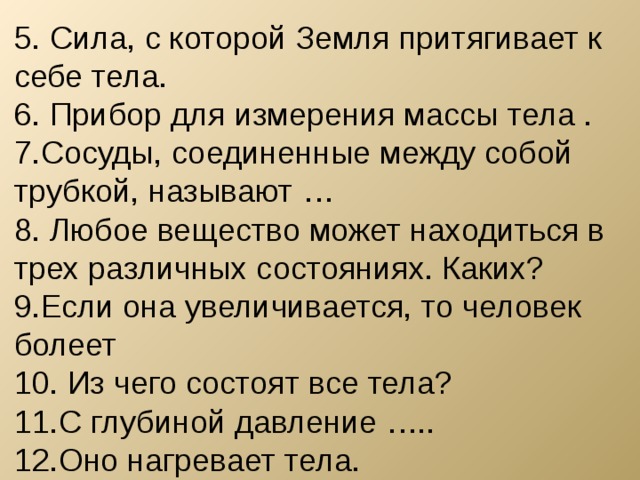 5. Сила, с которой Земля притягивает к себе тела. 6. Прибор для измерения массы тела . 7.Сосуды, соединенные между собой трубкой, называют … 8. Любое вещество может находиться в трех различных состояниях. Каких? 9.Если она увеличивается, то человек болеет 10. Из чего состоят все тела? 11.С глубиной давление ….. 12.Оно нагревает тела. 