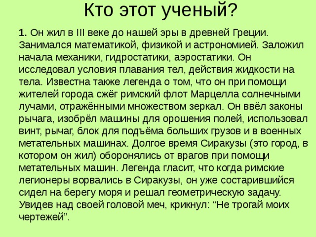 Кто этот ученый?   1. Он жил в III веке до нашей эры в древней Греции. Занимался математикой, физикой и астрономией. Заложил начала механики, гидростатики, аэростатики. Он исследовал условия плавания тел, действия жидкости на тела. Известна также легенда о том, что он при помощи жителей города сжёг римский флот Марцелла солнечными лучами, отражёнными множеством зеркал. Он ввёл законы рычага, изобрёл машины для орошения полей, использовал винт, рычаг, блок для подъёма больших грузов и в военных метательных машинах. Долгое время Сиракузы (это город, в котором он жил) оборонялись от врагов при помощи метательных машин. Легенда гласит, что когда римские легионеры ворвались в Сиракузы, он уже состарившийся сидел на берегу моря и решал геометрическую задачу. Увидев над своей головой меч, крикнул: “Не трогай моих чертежей”. 