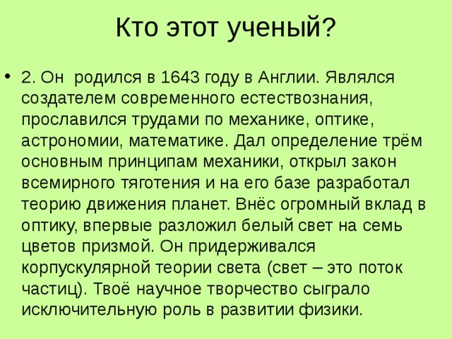 Кто этот ученый?   2. Он родился в 1643 году в Англии. Являлся создателем современного естествознания, прославился трудами по механике, оптике, астрономии, математике. Дал определение трём основным принципам механики, открыл закон всемирного тяготения и на его базе разработал теорию движения планет. Внёс огромный вклад в оптику, впервые разложил белый свет на семь цветов призмой. Он придерживался корпускулярной теории света (свет – это поток частиц). Твоё научное творчество сыграло исключительную роль в развитии физики.  