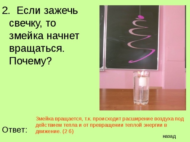 2. Если зажечь свечку, то змейка начнет вращаться. Почему? Змейка вращается, т.к. происходит расширение воздуха под действием тепла и от превращении теплой энергии в движение. (2 б) Ответ: назад 