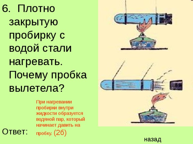 6. Плотно закрытую пробирку с водой стали нагревать. Почему пробка вылетела? При нагревании пробирки внутри жидкости образуется водяной пар, который начинает давить на пробку. (2б) Ответ: назад 