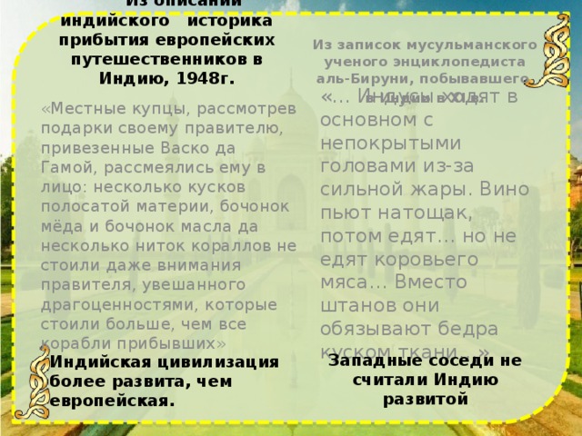 Из записок мусульманского ученого энциклопедиста аль-Бируни, побывавшего в Индии в XI в.  Из описаний индийского историка прибытия европейских путешественников в Индию, 1948г. «Местные купцы, рассмотрев подарки своему правителю, привезенные Васко да Гамой, рассмеялись ему в лицо: несколько кусков полосатой материи, бочонок мёда и бочонок масла да несколько ниток кораллов не стоили даже внимания правителя, увешанного драгоценностями, которые стоили больше, чем все корабли прибывших» «… Индусы ходят в основном с непокрытыми головами из-за сильной жары. Вино пьют натощак, потом едят… но не едят коровьего мяса… Вместо штанов они обязывают бедра куском ткани…» Западные соседи не считали Индию развитой Индийская цивилизация более развита, чем европейская.