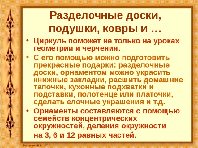Разделочные доски, подушки, ковры и … Циркуль поможет не только на уроках геометрии и черчения. С его помощью можно подготовить прекрасные подарки: разделочные доски, орнаментом можно украсить книжные закладки, расшить домашние тапочки, кухонные подхватки и подставки, полотенце или платочки, сделать елочные украшения и т.д. Орнаменты составляются с помощью семейств концентрических окружностей, деления окружности  на 3, 6 и 12 равных частей. Волошина Н.Н., 2010 