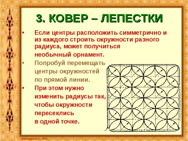 3. КОВЕР – ЛЕПЕСТКИ Если центры расположить симметрично и из каждого строить окружности разного радиуса, может получиться  необычный орнамент.  Попробуй перемещать   центры окружностей   по прямой линии. При этом нужно  изменить радиусы так,  чтобы окружности  пересеклись  в одной точке. Волошина Н.Н., 2010 