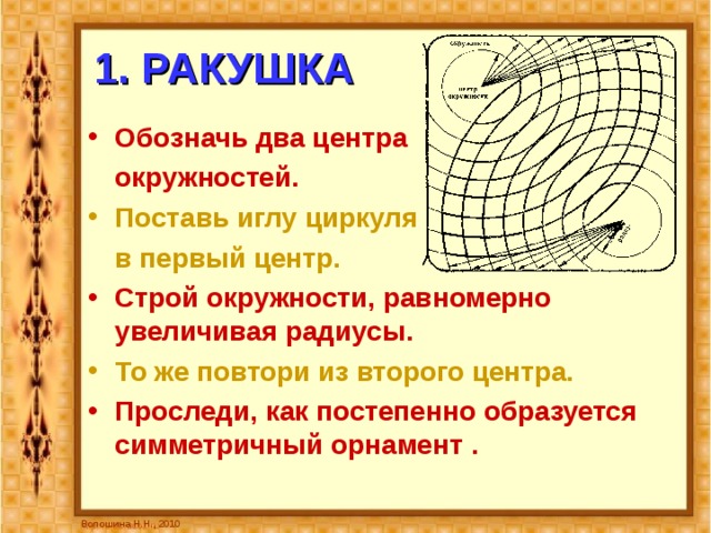 1. РАКУШКА Обозначь два центра  окружностей.  Поставь иглу циркуля  в первый центр.  Строй окружности, равномерно увеличивая радиусы. То же повтори из второго центра. Проследи, как постепенно образуется симметричный орнамент  . Волошина Н.Н., 2010 