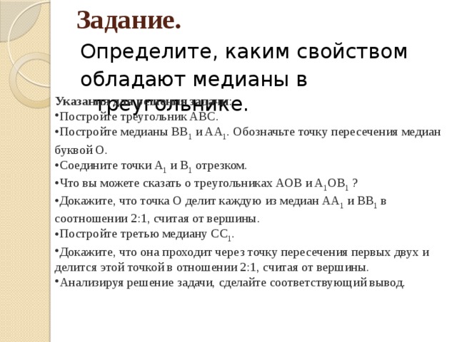 Задание. Определите, каким свойством обладают медианы в треугольнике. Указания для решения задачи : Постройте треугольник ABC. Постройте медианы BB 1  и AA 1 . Обозначьте точку пересечения медиан буквой O. Соедините точки A 1  и B 1  отрезком. Что вы можете сказать о треугольниках AOB и A 1 OB 1  ? Докажите, что точка О делит каждую из медиан AA 1  и BB 1  в соотношении 2:1, считая от вершины. Постройте третью медиану CC 1 . Докажите, что она проходит через точку пересечения первых двух и делится этой точкой в отношении 2:1, считая от вершины. Анализируя решение задачи, сделайте соответствующий вывод. 