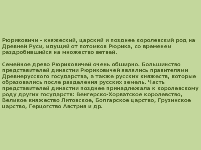       Рюриковичи - княжеский, царский и позднее королевский род на Древней Руси, идущий от потомков Рюрика, со временем раздробившийся на множество ветвей.  Семейное древо Рюриковичей очень обширно. Большинство представителей династии Рюриковичей являлись правителями Древнерусского государства, а также русских княжеств, которые образовались после разделения русских земель. Часть представителей династии позднее принадлежала к королевскому роду других государств: Венгерско-Хорватское королевство, Великое княжество Литовское, Болгарское царство, Грузинское царство, Герцогство Австрия и др. 