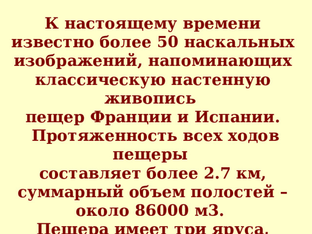 К настоящему времени известно более 50 наскальных изображений, напоминающих классическую настенную живопись пе щ ер Франции и Испании.  Протяженность всех ходов пещеры составляет более 2.7 км,  суммарный объем полостей – около 86000 м3. Пещера имеет три яруса, внутри пещеры протекает речка Подземный Шульган. 