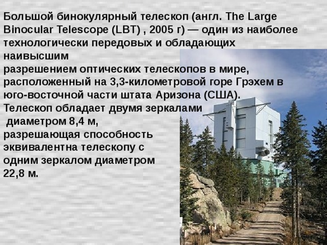 Большой бинокулярный телескоп (англ. The Large Binocular Telescope (LBT) , 2005 г) — один из наиболее технологически передовых и обладающих наивысшим  разрешением оптических телескопов в мире, расположенный на 3,3-километровой горе Грэхем в юго-восточной части штата Аризона (США).  Телескоп обладает двумя зеркалами  диаметром 8,4 м,  разрешающая способность  эквивалентна телескопу с  одним зеркалом диаметром  22,8 м.   
