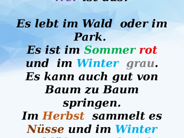 Wer ist das?   Es lebt im Wald oder im Park.  Es ist im Sommer  rot und im Winter  grau .  Es kann auch gut von Baum zu Baum springen.  Im Herbst sammelt es Nüsse und im Winter schläft es auch viel.   