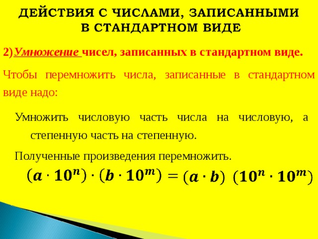 2) Умножение чисел, записанных в стандартном виде. Чтобы перемножить числа, записанные в стандартном виде надо: Умножить числовую часть числа на числовую, а степенную часть на степенную. Полученные произведения перемножить. 