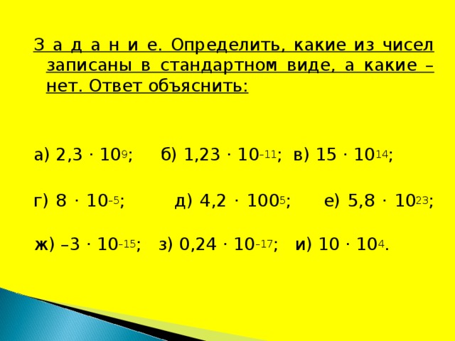 З а д а н и е. Определить, какие из чисел записаны в стандартном виде, а какие – нет. Ответ объяснить: а) 2,3 · 10 9 ; б) 1,23 · 10 –11 ; в) 15 · 10 14 ; г) 8 · 10 –5 ; д) 4,2 · 100 5 ;  е) 5,8 · 10 23 ;  ж) –3 · 10 –15 ; з) 0,24 · 10 –17 ; и) 10 · 10 4 . 
