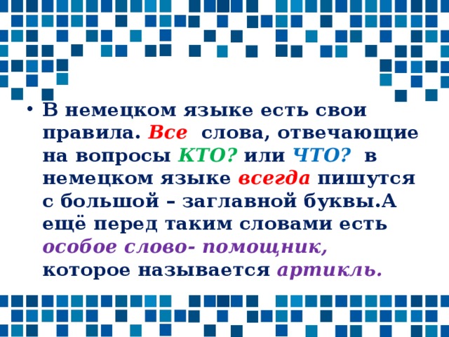 В немецком языке есть свои правила. Все слова, отвечающие на вопросы КТО? или ЧТО? в немецком языке всегда пишутся с большой – заглавной буквы.А ещё перед таким словами есть особое слово- помощник, которое называется артикль.  