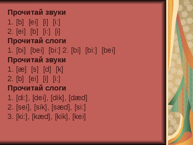 Прочитай звуки  1. [b] [ei] [i] [i:] 2. [ ei ] [ b ] [ i :] [ i ] Прочитай слоги  1. [bi] [bei] [bi:] 2. [bi] [bi:] [bei] Прочитай звуки 1. [æ] [ s ] [ d ] [ k ] 2. [ b ] [ ei ] [ i ] [ i :] Прочитай слоги  1. [di:], [dei], [dik], [dæd] 2. [sei], [sik], [sæd], [si:] 3. [ki:], [kæd], [kik], [kei] 