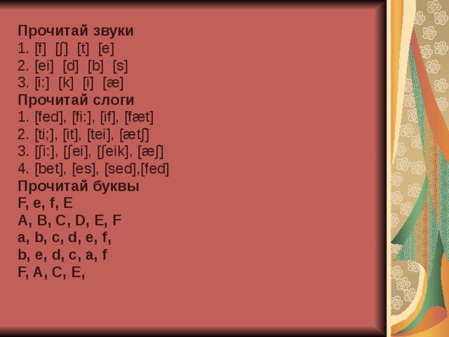 Прочитай звуки  1. [ f ] [ ʃ ] [ t ] [ e ] 2. [ei] [d] [b] [s] 3. [i:] [k] [i] [æ] Прочитай слоги 1. [fed], [fi:], [if], [fæt] 2. [ti;], [it], [tei], [ætʃ] 3. [ʃi:], [ʃei], [ʃeik], [æʃ] 4. [bet], [es], [sed],[fed] Прочитай буквы F, e, f, E A, B, C, D, E, F a, b, c, d, e, f, b, e, d, c, a, f F, A, C, E, 