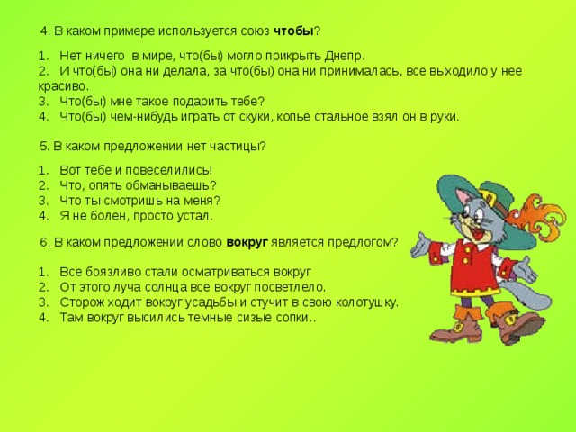 4. В каком примере используется союз чтобы ? Нет ничего в мире, что(бы) могло прикрыть Днепр. И что(бы) она ни делала, за что(бы) она ни принималась, все выходило у нее красиво. Что(бы) мне такое подарить тебе? Что(бы) чем-нибудь играть от скуки, копье стальное взял он в руки. 5. В каком предложении нет частицы? Вот тебе и повеселились! Что, опять обманываешь? Что ты смотришь на меня? Я не болен, просто устал. 6. В каком предложении слово вокруг является предлогом? Все боязливо стали осматриваться вокруг От этого луча солнца все вокруг посветлело. Сторож ходит вокруг усадьбы и стучит в свою колотушку. Там вокруг высились темные сизые сопки.. 