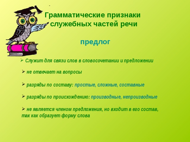 Грамматические признаки служебных частей речи предлог  Служит для связи слов в словосочетании и предложении  не отвечает на вопросы  разряды по составу: простые, сложные, составные  разряды по происхождению: производные, непроизводные  не является членом предложения, но входит в его состав, так как образует форму слова 