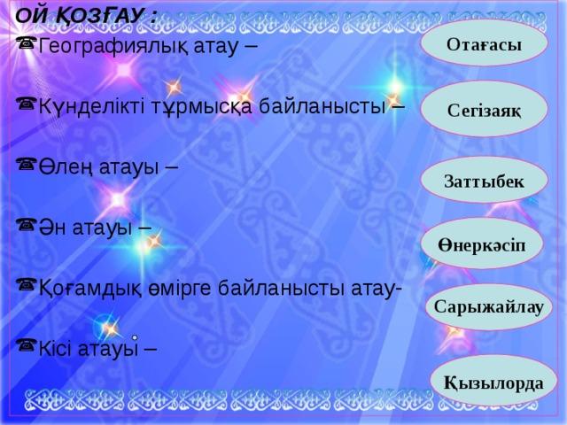 ОЙ ҚОЗҒАУ : Географиялық атау – Күнделікті тұрмысқа байланысты – Өлең атауы – Ән атауы – Қоғамдық өмірге байланысты атау- Кісі атауы –       Отағасы  Сегізаяқ   Заттыбек Өнеркәсіп   Сарыжайлау    Қызылорда   