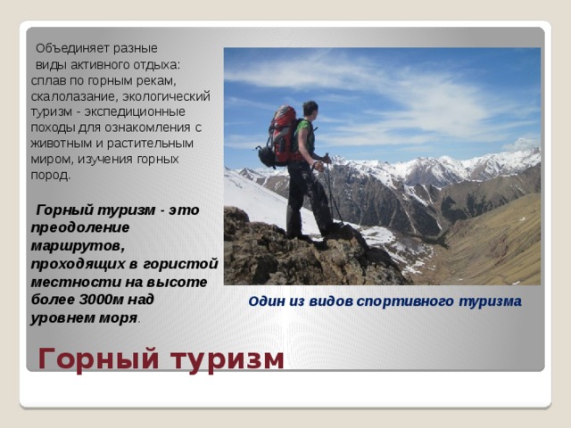  Объединяет разные  виды активного отдыха: сплав по горным рекам, скалолазание, экологический туризм - экспедиционные походы для ознакомления с животным и растительным миром, изучения горных пород.  Горный туризм - это преодоление маршрутов, проходящих в гористой местности на высоте более 3000м над уровнем моря . Один из видов спортивного туризма Горный туризм 
