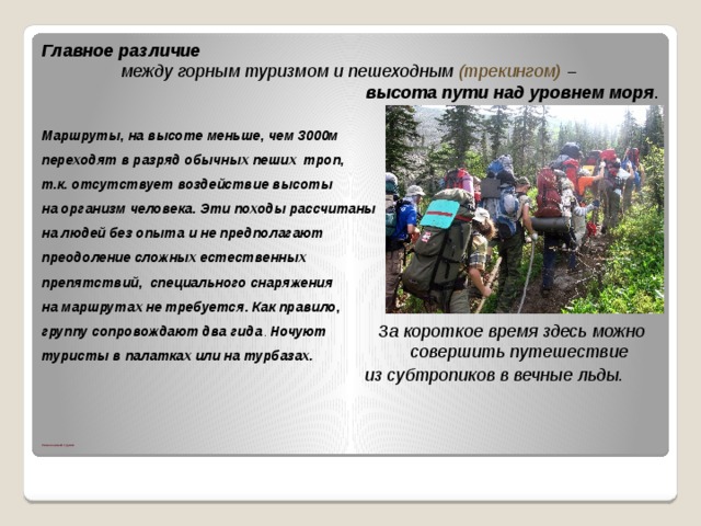 Главное различие  между горным туризмом и пешеходным (трекингом) –  высота пути над уровнем моря .  Маршруты, на высоте меньше, чем 3000м переходят в разряд обычных пеших троп, т.к. отсутствует воздействие высоты на организм человека. Эти походы рассчитаны на людей без опыта и не предполагают преодоление сложных естественных препятствий, специального снаряжения на маршрутах не требуется. Как правило, группу сопровождают два гида . Ночуют туристы в палатках или на турбазах.    За короткое время здесь можно совершить путешествие из субтропиков в вечные льды.                     Пешеходный туризм 