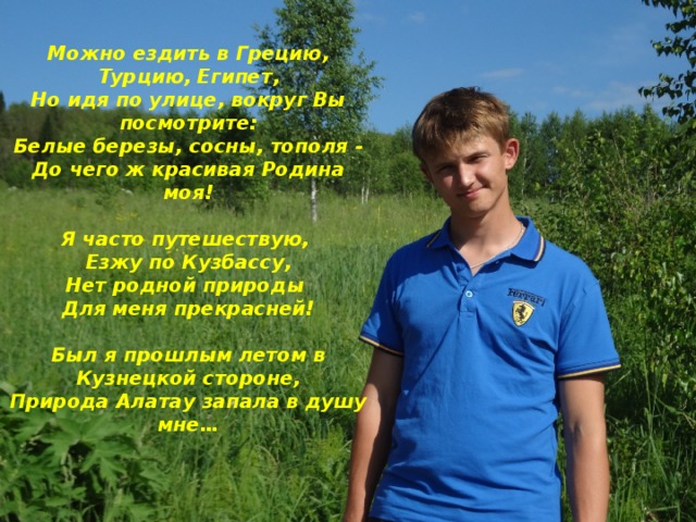 Можно ездить в Грецию, Турцию, Египет, Но идя по улице, вокруг Вы посмотрите: Белые березы, сосны, тополя - До чего ж красивая Родина моя!  Я часто путешествую, Езжу по Кузбассу, Нет родной природы Для меня прекрасней!  Был я прошлым летом в Кузнецкой стороне, Природа Алатау запала в душу мне… 