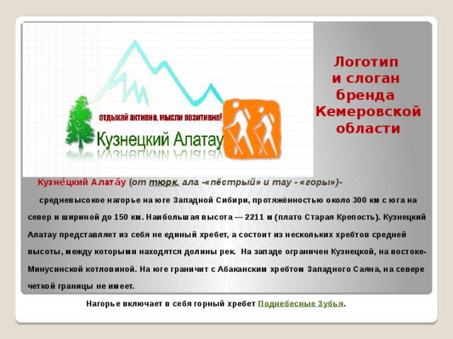 Логотип  и слоган  бренда  Кемеровской области     Кузне́цкий Алата́у  ( от  тюрк.  ала -«пёстрый» и тау - «горы»)-  средневысокое нагорье на юге  Западной Сибири, протяжённостью около 300 км с юга на север и шириной до 150 км. Наибольшая высота — 2211 м (плато Старая Крепость). Кузнецкий Алатау представляет из себя не единый хребет, а состоит из нескольких хребтов средней высоты, между которыми находятся долины рек. На западе ограничен Кузнецкой, на востоке- Минусинской котловиной. На юге граничит с Абаканским хребтом Западного Саяна, на севере четкой границы не имеет.  Нагорье включает в себя горный хребет Поднебесные Зубья .   