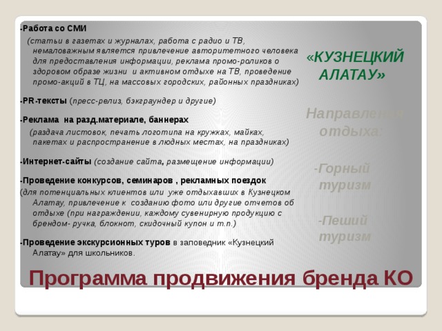 -Работа со СМИ  (статьи в газетах и журналах, работа с радио и ТВ, немаловажным является привлечение авторитетного человека для предоставления информации, реклама промо-роликов о здоровом образе жизни и активном отдыхе на ТВ, проведение промо-акций в ТЦ, на массовых городских, районных праздниках)  -PR-тексты ( пресс-релиз, бэкграундер и другие)  -Реклама на разд.материале, баннерах  (раздача листовок, печать логотипа на кружках, майках, пакетах и распространение в людных местах, на праздниках)  -Интернет-сайты (создание сайта , размещение информации)  -Проведение конкурсов, семинаров , рекламных поездок ( для потенциальных клиентов или уже отдыхавших в Кузнецком Алатау, привлечение к созданию фото или другие отчетов об отдыхе (при награждении, каждому сувенирную продукцию с брендом- ручка, блокнот, скидочный купон и т.п.)  -Проведение экскурсионных туров в заповедник «Кузнецкий Алатау» для школьников.  « КУЗНЕЦКИЙ АЛАТАУ»  Направления отдыха:   -Горный туризм   -Пеший туризм Программа продвижения бренда КО 