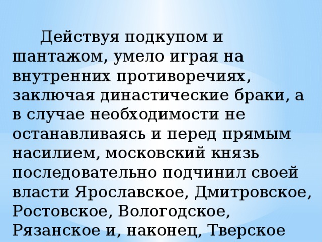  Действуя подкупом и шантажом, умело играя на внутренних противоречиях, заключая династические браки, а в случае необходимости не останавливаясь и перед прямым насилием, московский князь последовательно подчинил своей власти Ярославское, Дмитровское, Ростовское, Вологодское, Рязанское и, наконец, Тверское княжество. Слайд 9 Действуя подкупом и шантажом, умело играя на внутренних противоречиях, заключая династические браки, а в случае необходимости не останавливаясь и перед прямым насилием, московский князь последовательно подчинил своей власти Ярославское, Дмитровское, Ростовское, Вологодское, Рязанское и, наконец, Тверское княжество.  