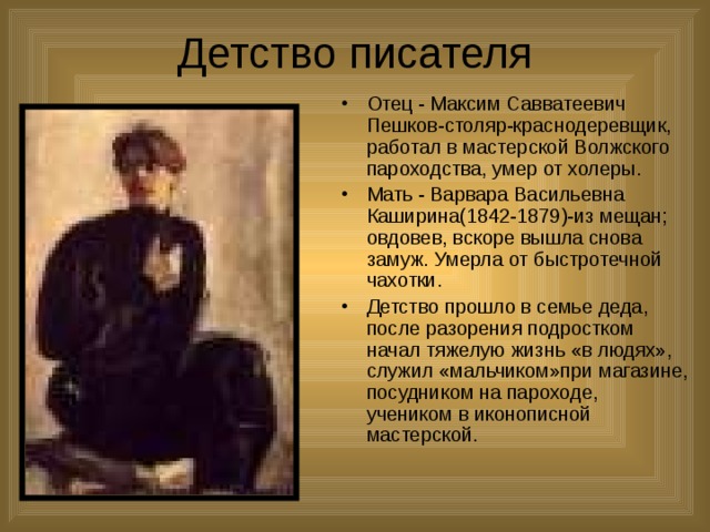 Детство писателя Отец - Максим Савватеевич Пешков-столяр-краснодеревщик, работал в мастерской Волжского пароходства, умер от холеры. Мать - Варвара Васильевна Каширина(1842-1879)-из мещан; овдовев, вскоре вышла снова замуж. Умерла от быстротечной чахотки. Детство прошло в семье деда, после разорения подростком начал тяжелую жизнь «в людях», служил «мальчиком»при магазине, посудником на пароходе, учеником в иконописной мастерской. 
