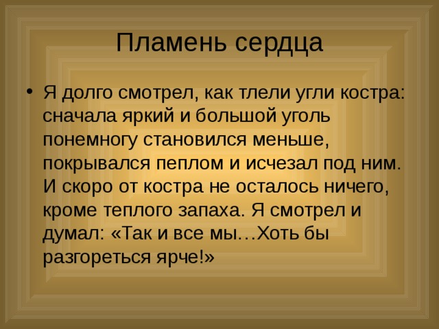 Пламень сердца Я долго смотрел, как тлели угли костра: сначала яркий и большой уголь понемногу становился меньше, покрывался пеплом и исчезал под ним. И скоро от костра не осталось ничего, кроме теплого запаха. Я смотрел и думал: «Так и все мы…Хоть бы разгореться ярче!» 