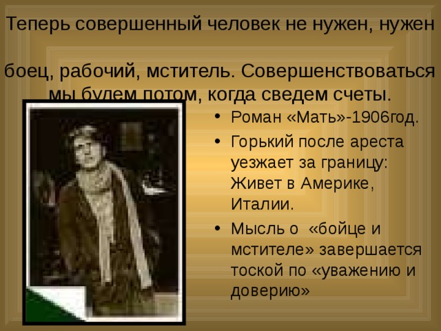 Теперь совершенный человек не нужен, нужен  боец, рабочий, мститель. Совершенствоваться мы будем потом, когда сведем счеты. Роман «Мать»-1906год. Горький после ареста уезжает за границу: Живет в Америке, Италии. Мысль о «бойце и мстителе» завершается тоской по «уважению и доверию» 