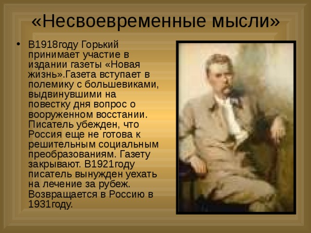 «Несвоевременные мысли» В1918году Горький принимает участие в издании газеты «Новая жизнь».Газета вступает в полемику с большевиками, выдвинувшими на повестку дня вопрос о вооруженном восстании. Писатель убежден, что Россия еще не готова к решительным социальным преобразованиям. Газету закрывают. В1921году писатель вынужден уехать на лечение за рубеж. Возвращается в Россию в 1931году. 
