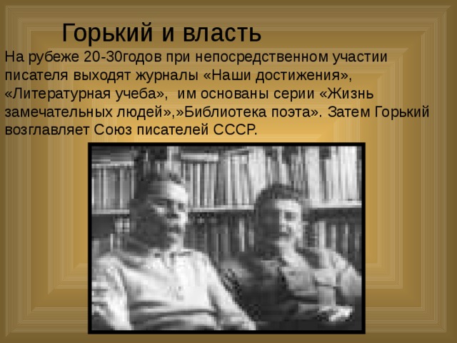  Горький и власть  На рубеже 20-30годов при непосредственном участии писателя выходят журналы «Наши достижения», «Литературная учеба», им основаны серии «Жизнь замечательных людей»,»Библиотека поэта». Затем Горький возглавляет Союз писателей СССР. 